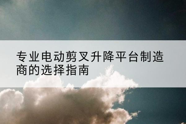 陇南电动剪叉升降平台厂家-专业电动剪叉升降平台制造商的选择指南