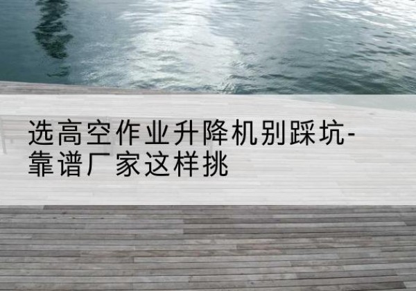 陇南剪叉式升降机厂家-选高空作业升降机别踩坑-靠谱厂家这样挑