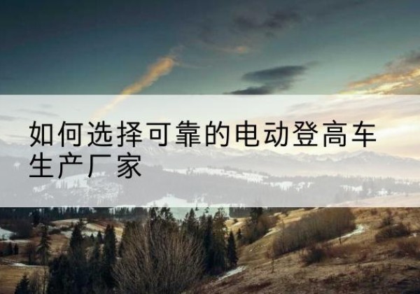 陇南电动登高车厂家-如何选择可靠的电动登高车生产厂家
