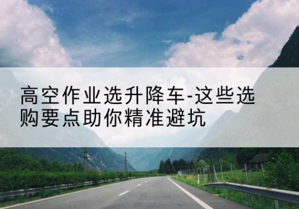 陇南升降车厂家-高空作业选升降车-这些选购要点助你*避坑