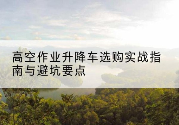 陇南升降车怎么选-高空作业升降车选购实战指南与避坑要点