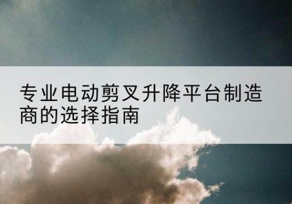 陇南电动剪叉升降平台厂家-专业电动剪叉升降平台制造商的选择指南
